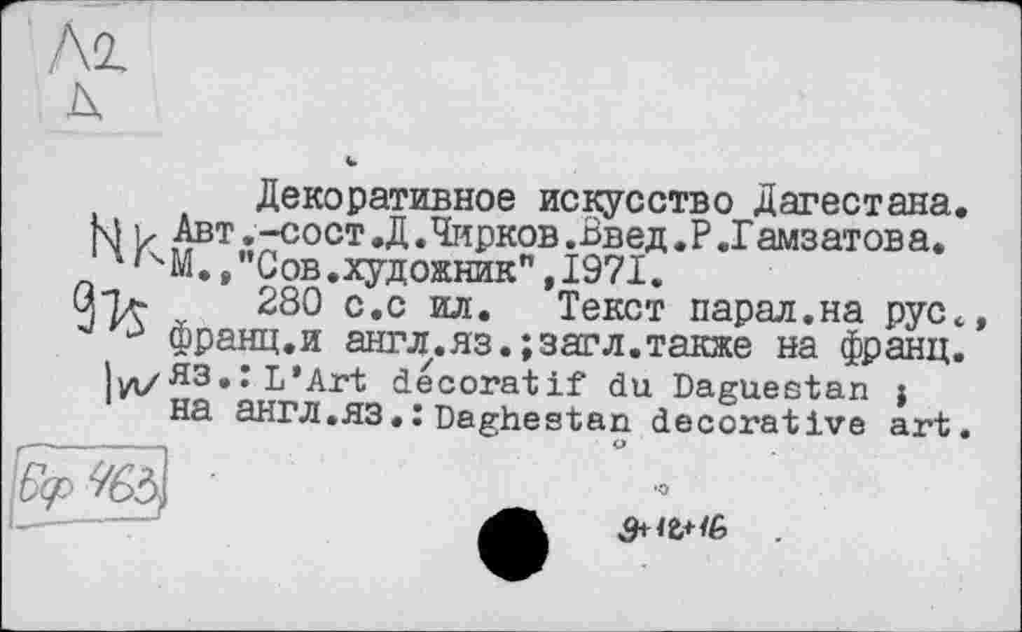 ﻿Декоративное искусство Дагестана.
М ь Авт.-сост.Д.Чирков .Введ.Р.Гамзатова.
4'ЧМ./'Сов.художник",1971.
Зъ- 280 с.с ил. Текст парал.на рус€
13 франц.и англ.яз.;загл.также на франц.
|уі/ЯЗ• I L*Art décoratif du Daguestan j на ЭНГЛ.ЯЗ.:Daghestan decorative art.
•О